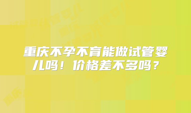 重庆不孕不育能做试管婴儿吗！价格差不多吗？