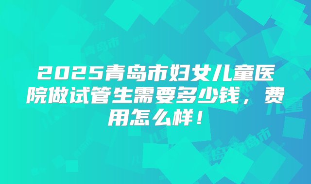 2025青岛市妇女儿童医院做试管生需要多少钱，费用怎么样！