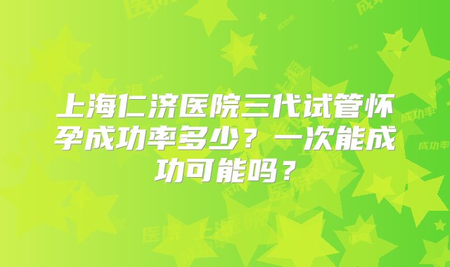 上海仁济医院三代试管怀孕成功率多少？一次能成功可能吗？