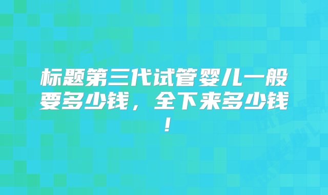 标题第三代试管婴儿一般要多少钱，全下来多少钱！