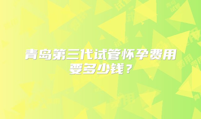 青岛第三代试管怀孕费用要多少钱？