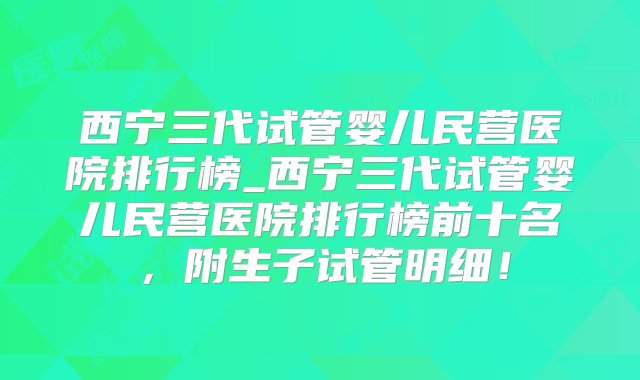 西宁三代试管婴儿民营医院排行榜_西宁三代试管婴儿民营医院排行榜前十名，附生子试管明细！