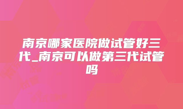 南京哪家医院做试管好三代_南京可以做第三代试管吗