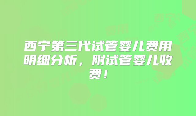 西宁第三代试管婴儿费用明细分析，附试管婴儿收费！