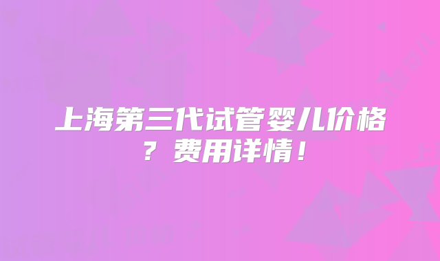 上海第三代试管婴儿价格？费用详情！