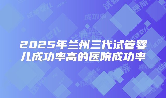 2025年兰州三代试管婴儿成功率高的医院成功率