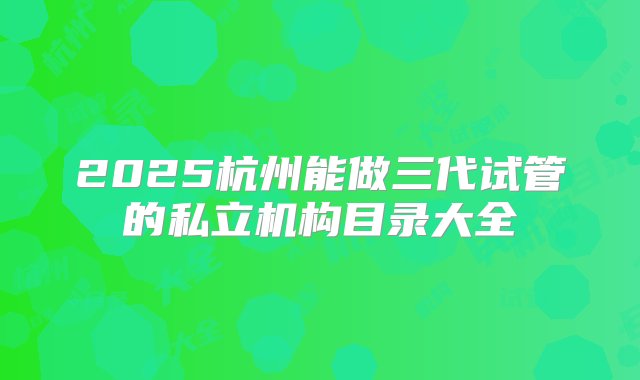 2025杭州能做三代试管的私立机构目录大全