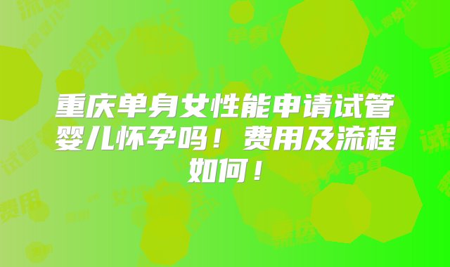 重庆单身女性能申请试管婴儿怀孕吗！费用及流程如何！