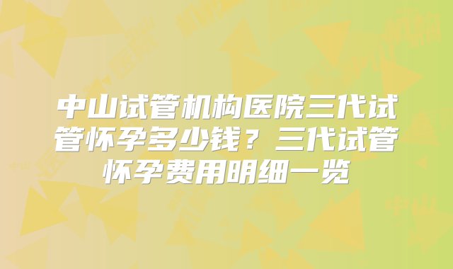 中山试管机构医院三代试管怀孕多少钱？三代试管怀孕费用明细一览