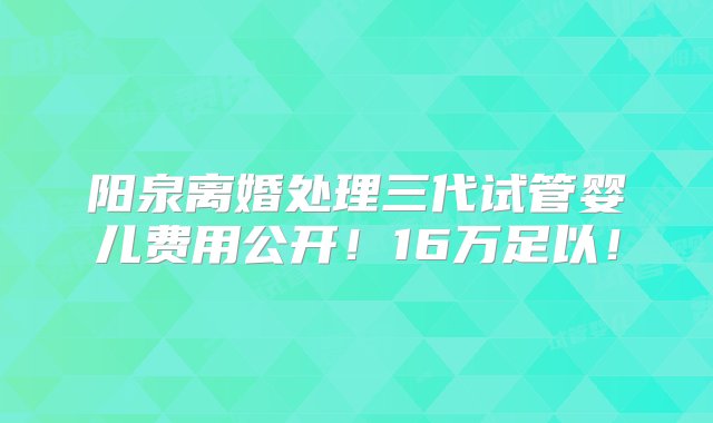 阳泉离婚处理三代试管婴儿费用公开！16万足以！