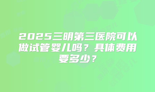 2025三明第三医院可以做试管婴儿吗？具体费用要多少？