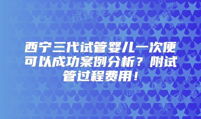 西宁三代试管婴儿一次便可以成功案例分析？附试管过程费用！