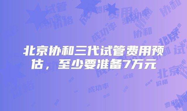 北京协和三代试管费用预估，至少要准备7万元