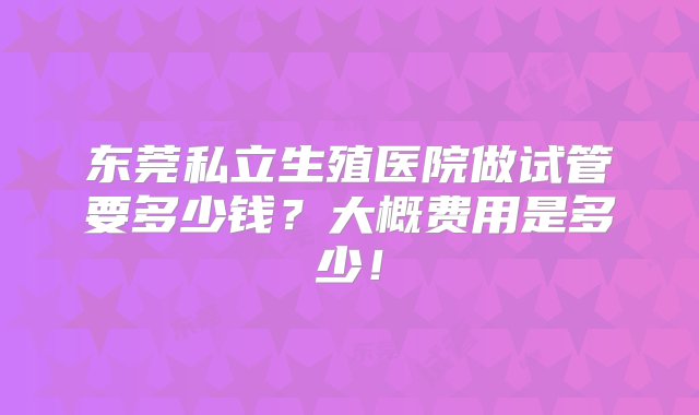 东莞私立生殖医院做试管要多少钱？大概费用是多少！