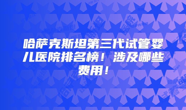 哈萨克斯坦第三代试管婴儿医院排名榜！涉及哪些费用！