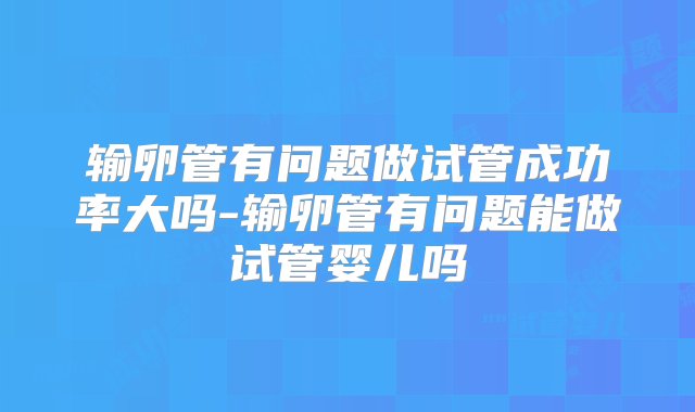 输卵管有问题做试管成功率大吗-输卵管有问题能做试管婴儿吗