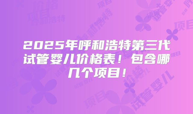 2025年呼和浩特第三代试管婴儿价格表！包含哪几个项目！