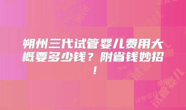 朔州三代试管婴儿费用大概要多少钱？附省钱妙招！