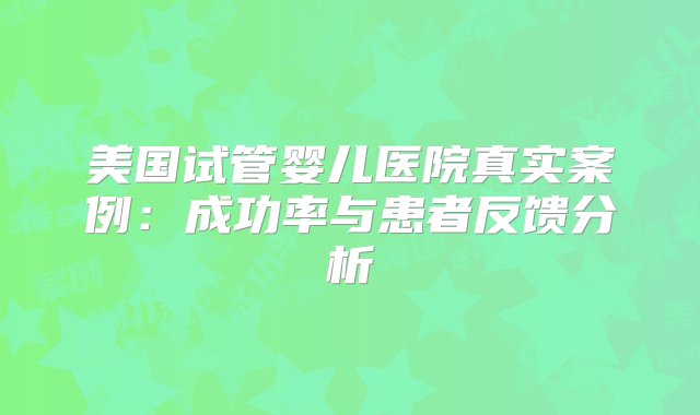 美国试管婴儿医院真实案例：成功率与患者反馈分析