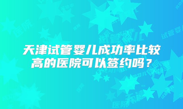 天津试管婴儿成功率比较高的医院可以签约吗？