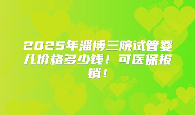 2025年淄博三院试管婴儿价格多少钱！可医保报销！