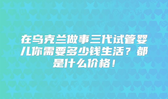 在乌克兰做事三代试管婴儿你需要多少钱生活？都是什么价格！