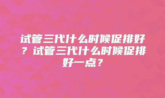 试管三代什么时候促排好？试管三代什么时候促排好一点？