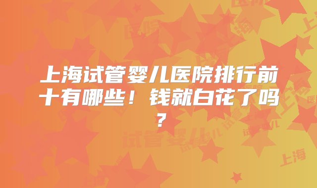 上海试管婴儿医院排行前十有哪些！钱就白花了吗？