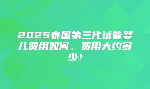 2025泰国第三代试管婴儿费用如何，费用大约多少！