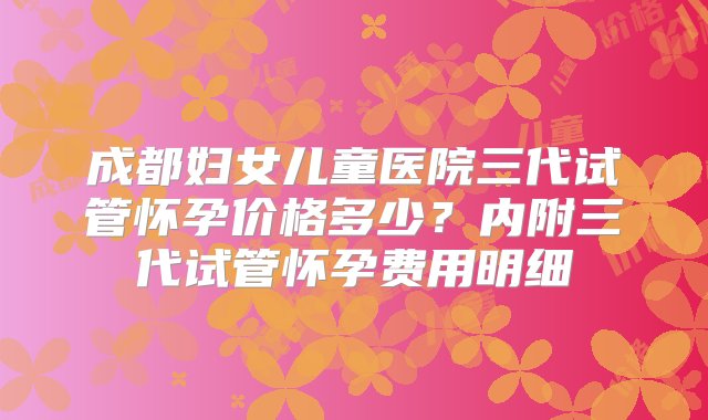 成都妇女儿童医院三代试管怀孕价格多少？内附三代试管怀孕费用明细