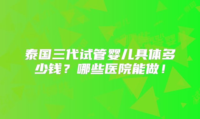 泰国三代试管婴儿具体多少钱？哪些医院能做！