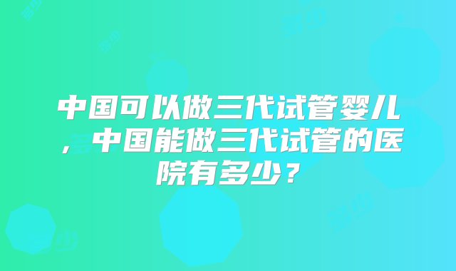 中国可以做三代试管婴儿，中国能做三代试管的医院有多少？