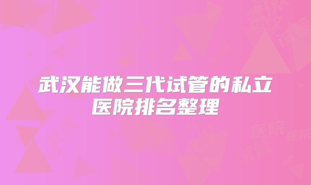 武汉能做三代试管的私立医院排名整理