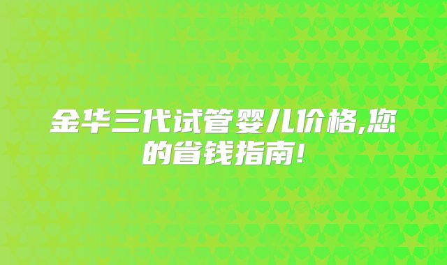 金华三代试管婴儿价格,您的省钱指南!