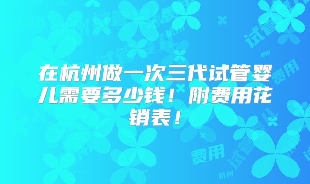 在杭州做一次三代试管婴儿需要多少钱！附费用花销表！