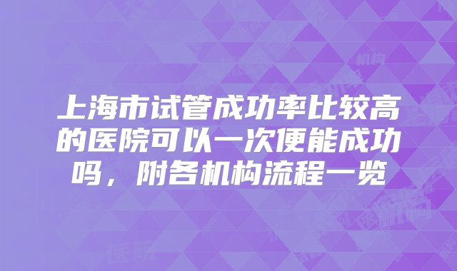 上海市试管成功率比较高的医院可以一次便能成功吗，附各机构流程一览