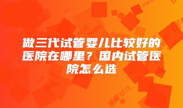 做三代试管婴儿比较好的医院在哪里？国内试管医院怎么选