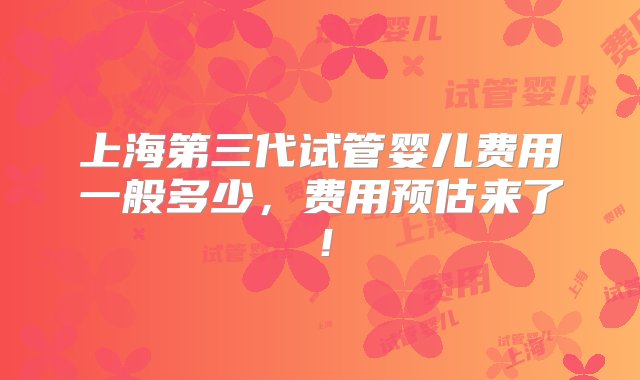 上海第三代试管婴儿费用一般多少，费用预估来了！