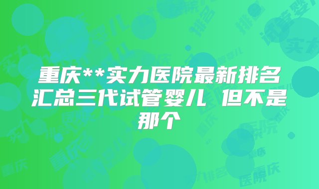 重庆**实力医院最新排名汇总三代试管婴儿 但不是那个