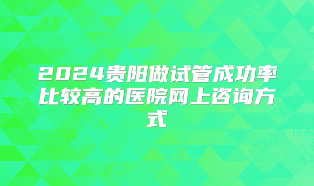 2024贵阳做试管成功率比较高的医院网上咨询方式