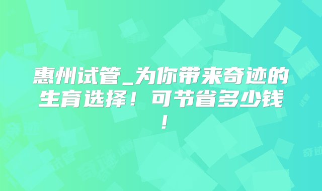 惠州试管_为你带来奇迹的生育选择！可节省多少钱！