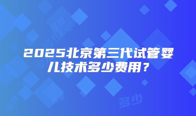 2025北京第三代试管婴儿技术多少费用？