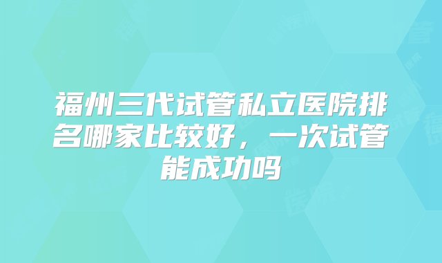 福州三代试管私立医院排名哪家比较好，一次试管能成功吗