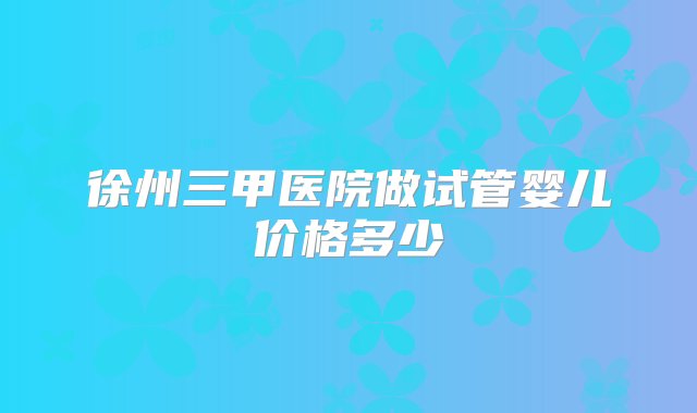 徐州三甲医院做试管婴儿价格多少