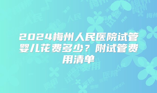 2024梅州人民医院试管婴儿花费多少？附试管费用清单