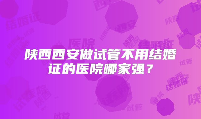 陕西西安做试管不用结婚证的医院哪家强？