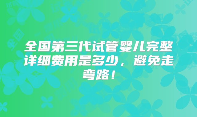 全国第三代试管婴儿完整详细费用是多少，避免走弯路！