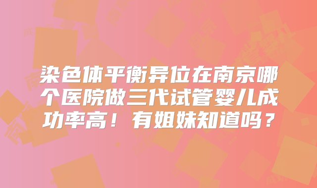 染色体平衡异位在南京哪个医院做三代试管婴儿成功率高！有姐妹知道吗？