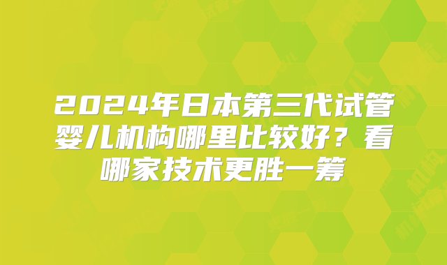 2024年日本第三代试管婴儿机构哪里比较好？看哪家技术更胜一筹