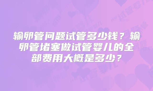 输卵管问题试管多少钱？输卵管堵塞做试管婴儿的全部费用大概是多少？